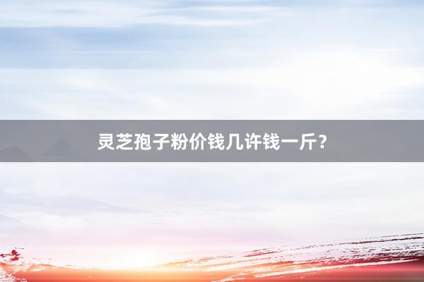 灵芝孢子粉价钱几许钱一斤？